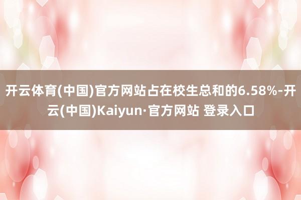 开云体育(中国)官方网站占在校生总和的6.58%-开云(中国)Kaiyun·官方网站 登录入口