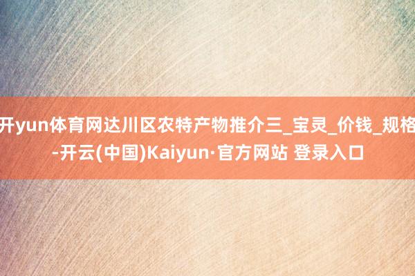 开yun体育网达川区农特产物推介三_宝灵_价钱_规格-开云(中国)Kaiyun·官方网站 登录入口