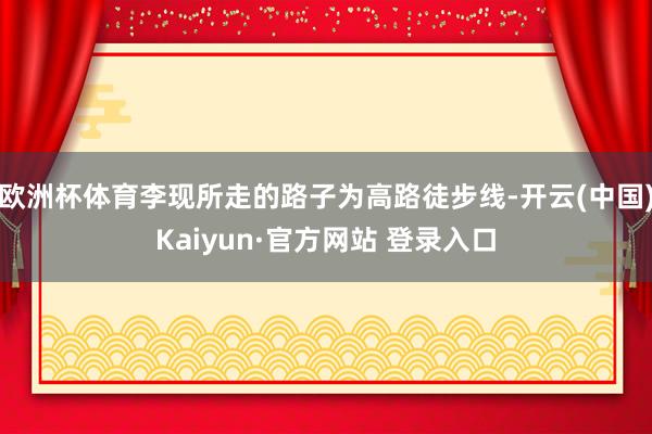 欧洲杯体育李现所走的路子为高路徒步线-开云(中国)Kaiyun·官方网站 登录入口