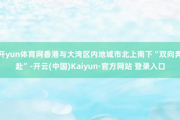 开yun体育网香港与大湾区内地城市北上南下“双向奔赴”-开云(中国)Kaiyun·官方网站 登录入口
