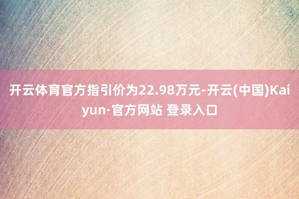 开云体育官方指引价为22.98万元-开云(中国)Kaiyun·官方网站 登录入口