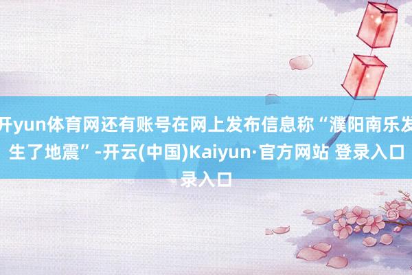 开yun体育网还有账号在网上发布信息称“濮阳南乐发生了地震”-开云(中国)Kaiyun·官方网站 登录入口