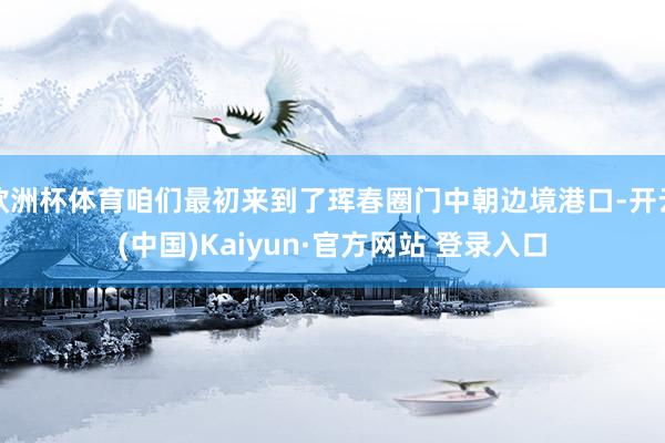 欧洲杯体育咱们最初来到了珲春圈门中朝边境港口-开云(中国)Kaiyun·官方网站 登录入口
