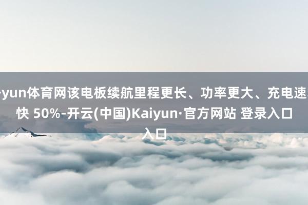 开yun体育网该电板续航里程更长、功率更大、充电速率快 50%-开云(中国)Kaiyun·官方网站 登录入口