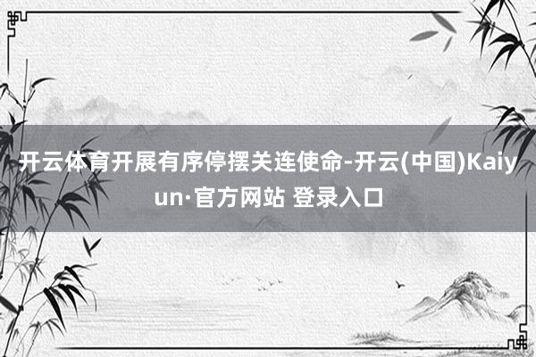开云体育开展有序停摆关连使命-开云(中国)Kaiyun·官方网站 登录入口