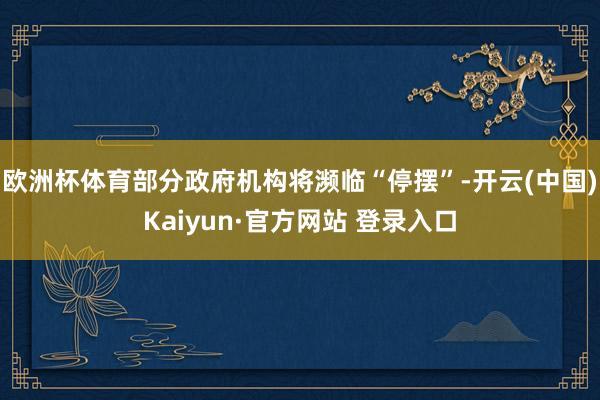 欧洲杯体育部分政府机构将濒临“停摆”-开云(中国)Kaiyun·官方网站 登录入口