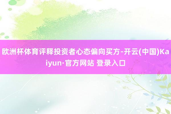 欧洲杯体育评释投资者心态偏向买方-开云(中国)Kaiyun·官方网站 登录入口