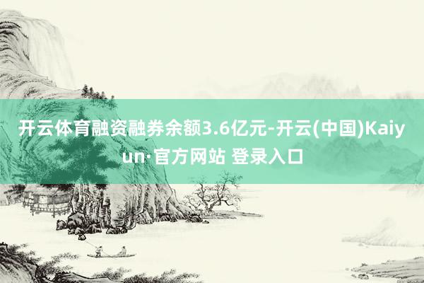 开云体育融资融券余额3.6亿元-开云(中国)Kaiyun·官方网站 登录入口