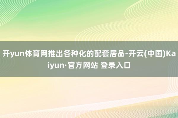 开yun体育网推出各种化的配套居品-开云(中国)Kaiyun·官方网站 登录入口