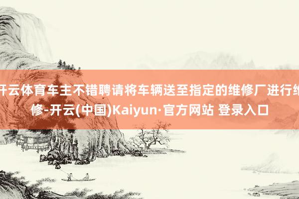 开云体育车主不错聘请将车辆送至指定的维修厂进行维修-开云(中国)Kaiyun·官方网站 登录入口
