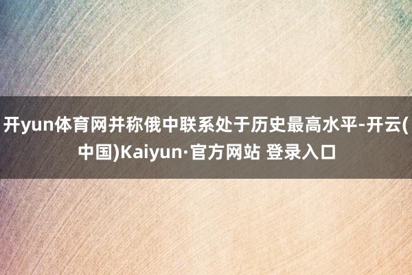 开yun体育网并称俄中联系处于历史最高水平-开云(中国)Kaiyun·官方网站 登录入口