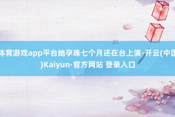 体育游戏app平台她孕珠七个月还在台上演-开云(中国)Kaiyun·官方网站 登录入口