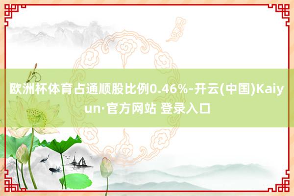 欧洲杯体育占通顺股比例0.46%-开云(中国)Kaiyun·官方网站 登录入口