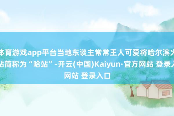 体育游戏app平台当地东谈主常常王人可爱将哈尔滨火车站简称为“哈站”-开云(中国)Kaiyun·官方网站 登录入口