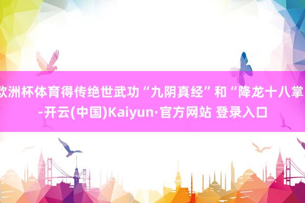 欧洲杯体育得传绝世武功“九阴真经”和“降龙十八掌”-开云(中国)Kaiyun·官方网站 登录入口