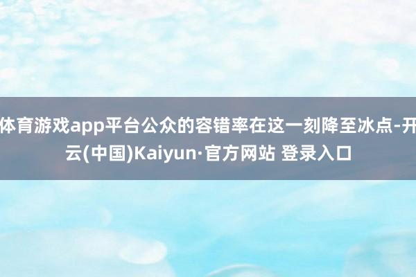 体育游戏app平台公众的容错率在这一刻降至冰点-开云(中国)Kaiyun·官方网站 登录入口