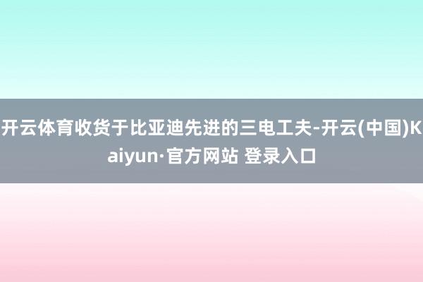 开云体育收货于比亚迪先进的三电工夫-开云(中国)Kaiyun·官方网站 登录入口