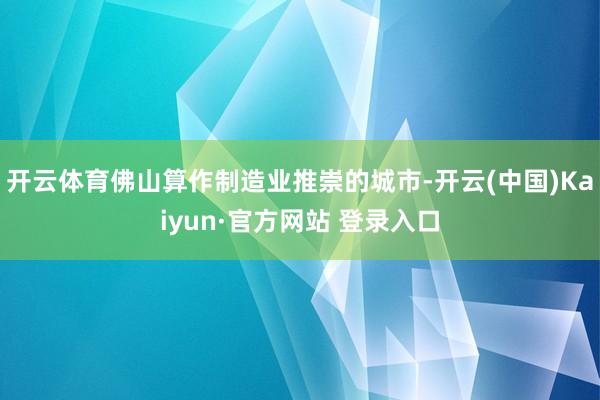 开云体育佛山算作制造业推崇的城市-开云(中国)Kaiyun·官方网站 登录入口