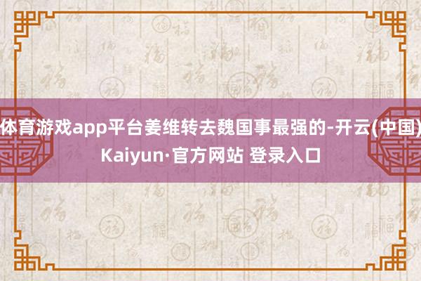 体育游戏app平台姜维转去魏国事最强的-开云(中国)Kaiyun·官方网站 登录入口