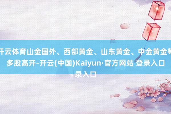 开云体育山金国外、西部黄金、山东黄金、中金黄金等多股高开-开云(中国)Kaiyun·官方网站 登录入口