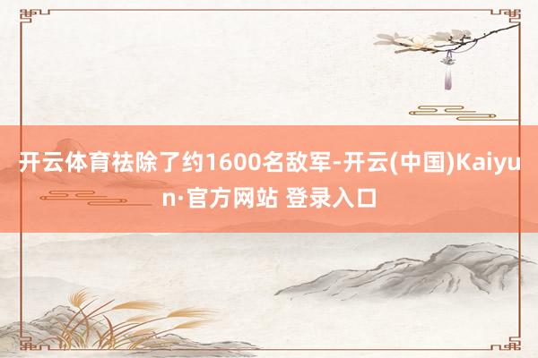 开云体育祛除了约1600名敌军-开云(中国)Kaiyun·官方网站 登录入口
