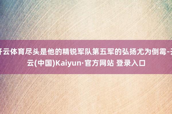 开云体育尽头是他的精锐军队第五军的弘扬尤为倒霉-开云(中国)Kaiyun·官方网站 登录入口