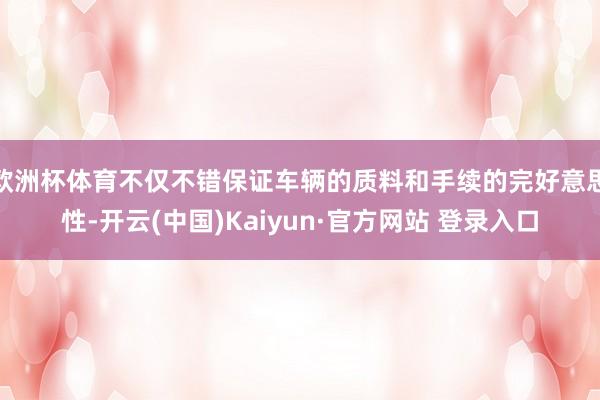 欧洲杯体育不仅不错保证车辆的质料和手续的完好意思性-开云(中国)Kaiyun·官方网站 登录入口