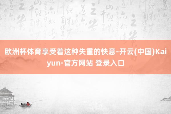欧洲杯体育享受着这种失重的快意-开云(中国)Kaiyun·官方网站 登录入口