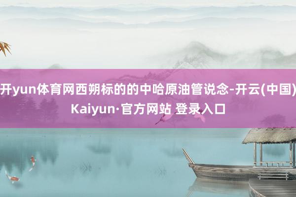 开yun体育网西朔标的的中哈原油管说念-开云(中国)Kaiyun·官方网站 登录入口