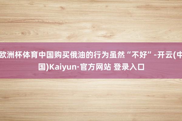 欧洲杯体育中国购买俄油的行为虽然“不好”-开云(中国)Kaiyun·官方网站 登录入口