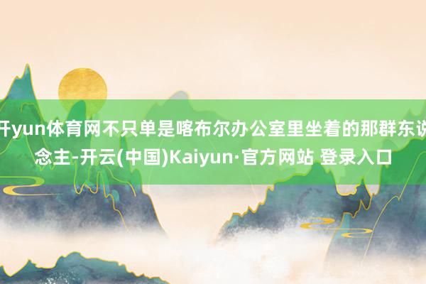 开yun体育网不只单是喀布尔办公室里坐着的那群东说念主-开云(中国)Kaiyun·官方网站 登录入口