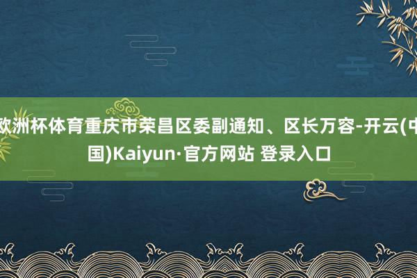 欧洲杯体育重庆市荣昌区委副通知、区长万容-开云(中国)Kaiyun·官方网站 登录入口