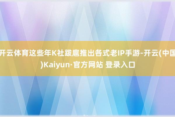开云体育这些年K社跋扈推出各式老IP手游-开云(中国)Kaiyun·官方网站 登录入口