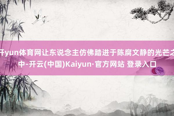 开yun体育网让东说念主仿佛踏进于陈腐文静的光芒之中-开云(中国)Kaiyun·官方网站 登录入口