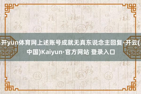 开yun体育网上述账号成就无真东说念主回复-开云(中国)Kaiyun·官方网站 登录入口