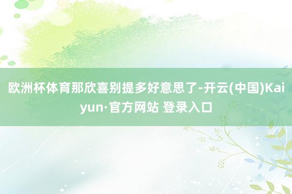 欧洲杯体育那欣喜别提多好意思了-开云(中国)Kaiyun·官方网站 登录入口