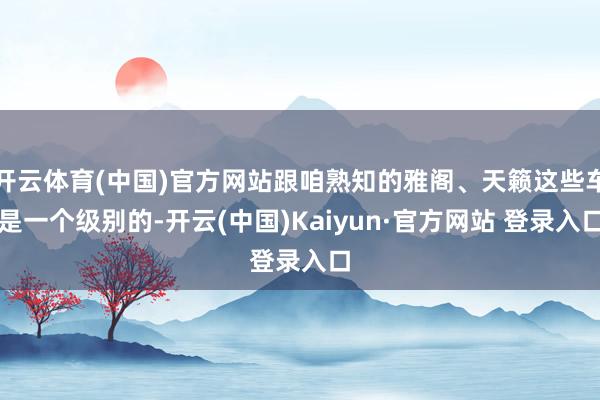 开云体育(中国)官方网站跟咱熟知的雅阁、天籁这些车是一个级别的-开云(中国)Kaiyun·官方网站 登录入口