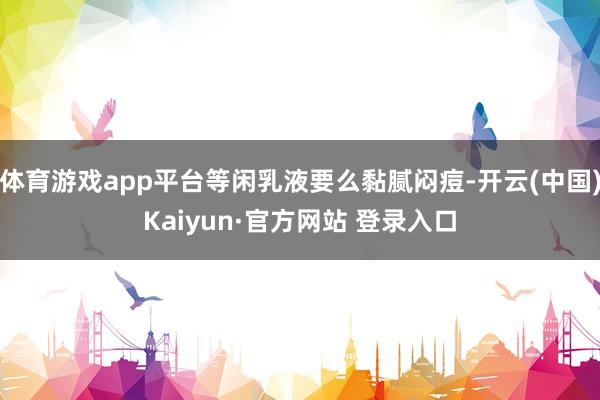 体育游戏app平台等闲乳液要么黏腻闷痘-开云(中国)Kaiyun·官方网站 登录入口