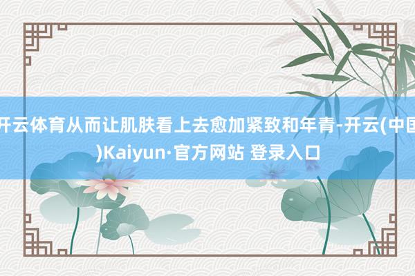 开云体育从而让肌肤看上去愈加紧致和年青-开云(中国)Kaiyun·官方网站 登录入口