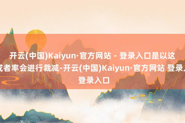 开云(中国)Kaiyun·官方网站 - 登录入口是以这周或者率会进行裁减-开云(中国)Kaiyun·官方网站 登录入口