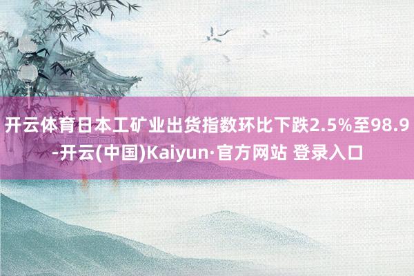 开云体育日本工矿业出货指数环比下跌2.5%至98.9-开云(中国)Kaiyun·官方网站 登录入口