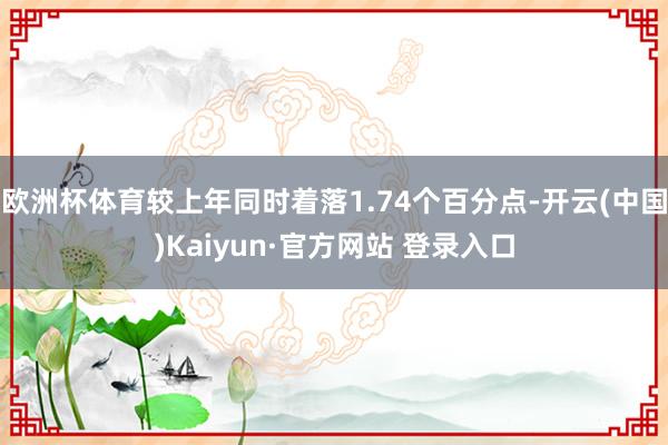 欧洲杯体育较上年同时着落1.74个百分点-开云(中国)Kaiyun·官方网站 登录入口