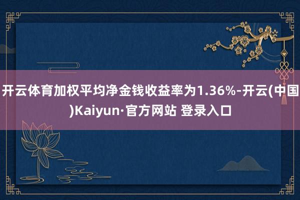 开云体育加权平均净金钱收益率为1.36%-开云(中国)Kaiyun·官方网站 登录入口