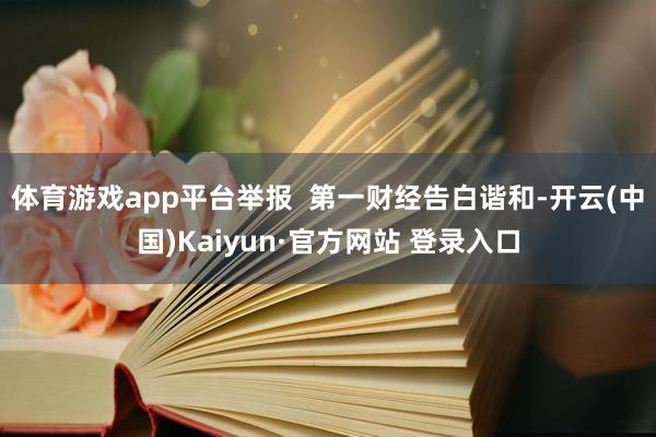体育游戏app平台举报  第一财经告白谐和-开云(中国)Kaiyun·官方网站 登录入口