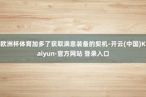 欧洲杯体育加多了获取满意装备的契机-开云(中国)Kaiyun·官方网站 登录入口
