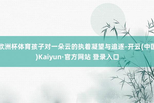 欧洲杯体育孩子对一朵云的执着凝望与追逐-开云(中国)Kaiyun·官方网站 登录入口