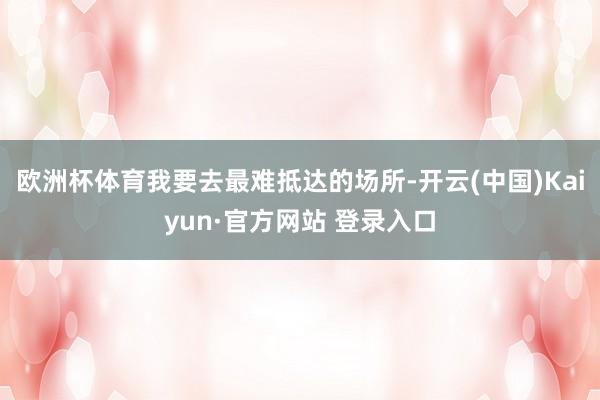 欧洲杯体育我要去最难抵达的场所-开云(中国)Kaiyun·官方网站 登录入口