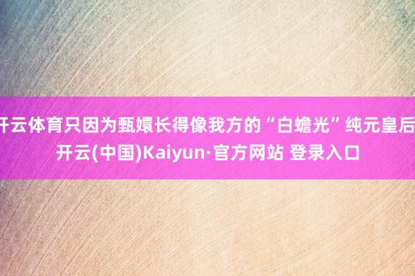 开云体育只因为甄嬛长得像我方的“白蟾光”纯元皇后-开云(中国)Kaiyun·官方网站 登录入口