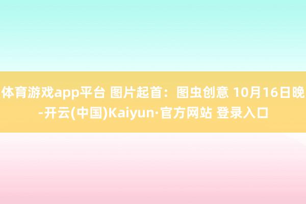 体育游戏app平台 图片起首：图虫创意 10月16日晚-开云(中国)Kaiyun·官方网站 登录入口