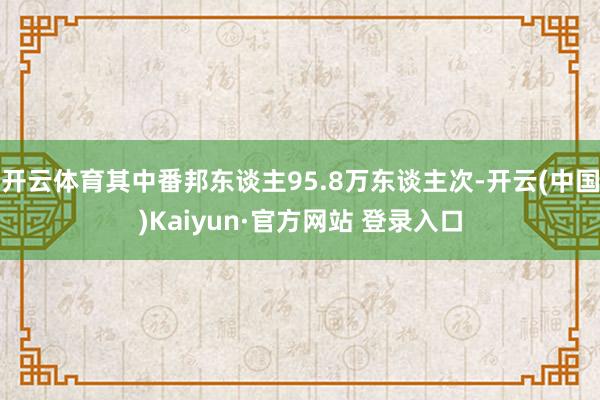 开云体育其中番邦东谈主95.8万东谈主次-开云(中国)Kaiyun·官方网站 登录入口